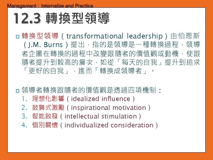 12. 3 轉換型領導 p p 轉換型領導（transformational leadership）由伯恩斯 （J. M. Burns）提出，指的是領導是一種轉換過程，領導 者企圖在轉換的過程中改變跟隨者的價值觀或動機，使跟 隨者提升到較高的層次，如從「每天的自我」提升到追求 「更好的自我」，進而「轉換成領導者」。 領導者轉換跟隨者的價值觀是透過四項機制：