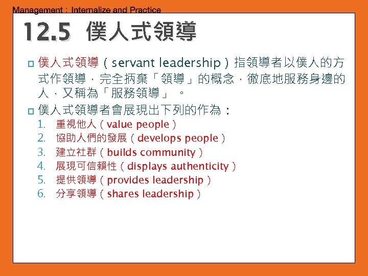 12. 5 僕人式領導（servant leadership）指領導者以僕人的方 式作領導，完全抦棄「領導」的概念，徹底地服務身邊的 人，又稱為「服務領導」 。 p 僕人式領導者會展現出下列的作為： p 1. 2. 3. 4.