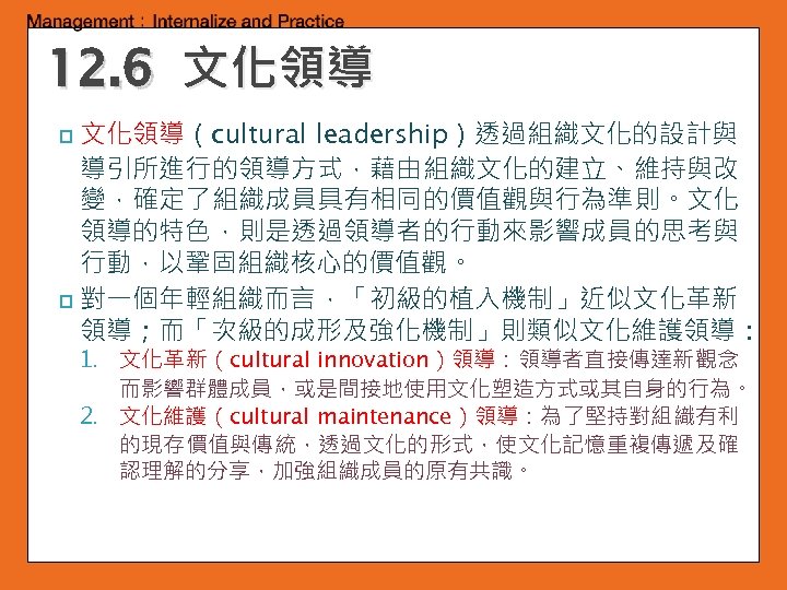 12. 6 文化領導（cultural leadership）透過組織文化的設計與 導引所進行的領導方式，藉由組織文化的建立、維持與改 變，確定了組織成員具有相同的價值觀與行為準則。文化 領導的特色，則是透過領導者的行動來影響成員的思考與 行動，以鞏固組織核心的價值觀。 p 對一個年輕組織而言，「初級的植入機制」近似文化革新 領導；而「次級的成形及強化機制」則類似文化維護領導： p 1. 文化革新（cultural