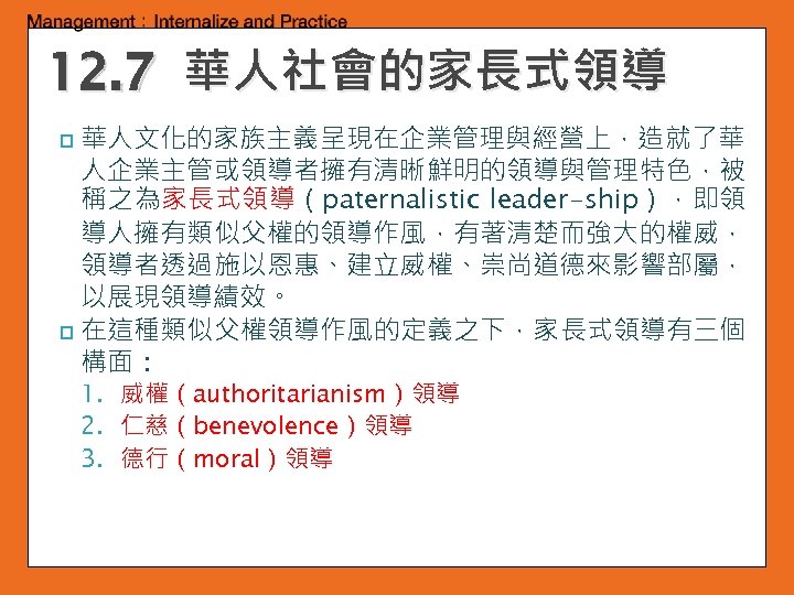 12. 7 華人社會的家長式領導 華人文化的家族主義呈現在企業管理與經營上，造就了華 人企業主管或領導者擁有清晰鮮明的領導與管理特色，被 稱之為家長式領導（paternalistic leader-ship），即領 導人擁有類似父權的領導作風，有著清楚而強大的權威， 領導者透過施以恩惠、建立威權、崇尚道德來影響部屬， 以展現領導績效。 p 在這種類似父權領導作風的定義之下，家長式領導有三個 構面： p