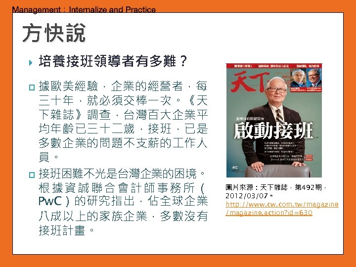 方快說 培養接班領導者有多難？ 據歐美經驗，企業的經營者，每 三十年，就必須交棒一次。《天 下雜誌》調查，台灣百大企業平 均年齡已三十二歲，接班，已是 多數企業的問題不支薪的 作人 員。 p 接班困難不光是台灣企業的困境。 根據資誠聯合會計師事務所（ Pw. C）的研究指出，佔全球企業