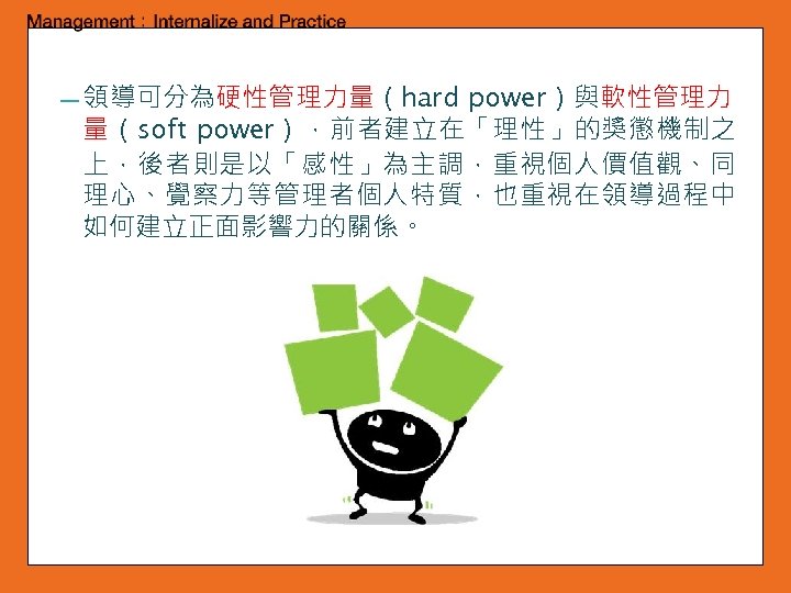 power）與軟性管理力 量（soft power），前者建立在「理性」的獎懲機制之 上，後者則是以「感性」為主調，重視個人價值觀、同 理心、覺察力等管理者個人特質，也重視在領導過程中 如何建立正面影響力的關係。 ━ 領導可分為硬性管理力量（hard 