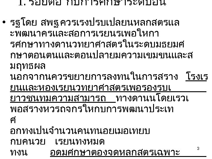 1. รอยตอ กบการศกษาระดบอน • รฐโดย สพฐ. ควรเรงปรบเปลยนหลกสตรแล ะพฒนาครและสอการเรยนรเพอใหกา รศกษาทางดานวทยาศาสตรในระดบมธยมศ กษาตอนตนและตอนปลายมความเขมขนและส มฤทธผล นอกจากนควรขยายการลงทนในการสราง โรงเร ยนและหองเรยนวทยาศาสตรเพอรองรบเ
