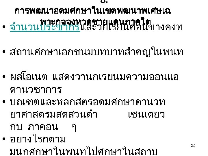 8. การพฒนาอดมศกษาในเขตพฒนาพเศษเฉ พาะกจจงหวดชายแดนภาคใต • จำนวนประชากรและวยเรยนคอนขางคงท • สถานศกษาเอกชนมบทบาทสำคญในพนท • ผลโอเนต แสดงวานกเรยนมความออนแอ ดานวชาการ • บณฑตและหลกสตรอดมศกษาดานวท ยาศาสตรมสดสวนตำ