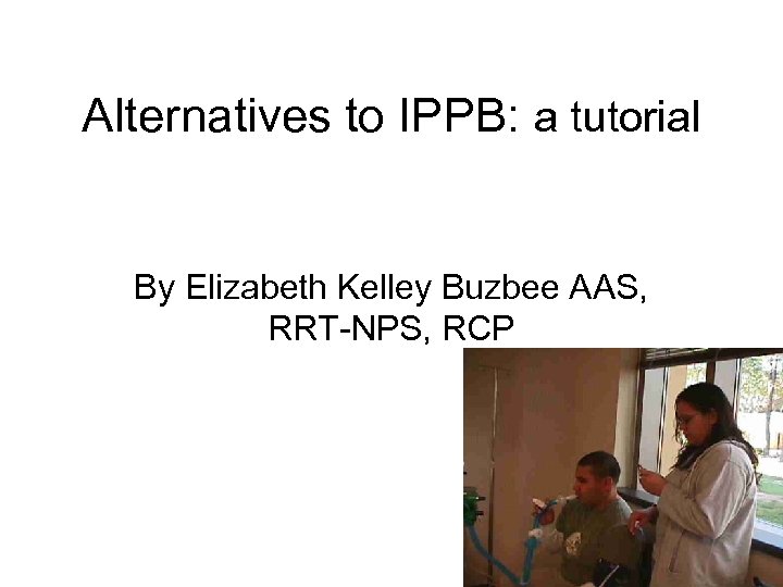 Alternatives to IPPB: a tutorial By Elizabeth Kelley Buzbee AAS, RRT-NPS, RCP 