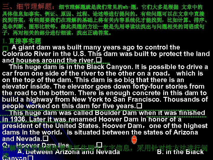 三、细节理解题：细节理解题就是我们常见的wh-题，它们大多是根据 文章中的 具体信息如事实、例证、原因、过程、论述等进行提问的。有些问题可以在文章中直接 找到答案，有些则要我们在理解的基础上将有关内容系统化才能找到，比如计算、排序、 是非判断、图形比较等。做此类题的方法一般是先用寻读法找出与问题相关的词语或句 子，再对相关的部分进行细读，找出正确答案。 1. 直接事实题 A giant dam was built many
