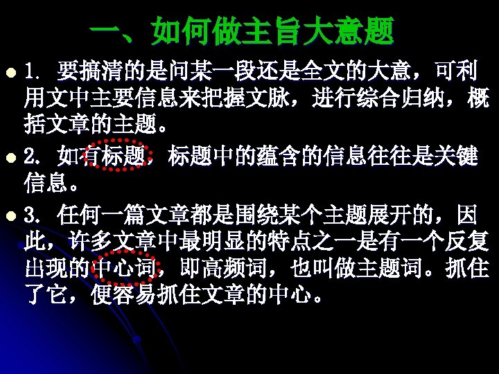 一、如何做主旨大意题 1. 要搞清的是问某一段还是全文的大意，可利 用文中主要信息来把握文脉，进行综合归纳，概 括文章的主题。 l 2. 如有标题，标题中的蕴含的信息往往是关键 信息。 l 3. 任何一篇文章都是围绕某个主题展开的，因 此，许多文章中最明显的特点之一是有一个反复 出现的中心词，即高频词，也叫做主题词。抓住