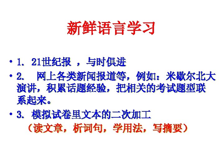 新鲜语言学习 • 1. 21世纪报 ，与时俱进 • 2. 网上各类新闻报道等，例如：米歇尔北大 演讲，积累话题经验，把相关的考试题型联 系起来。 • 3. 模拟试卷里文本的二次加 （读文章，析词句，学用法，写摘要）