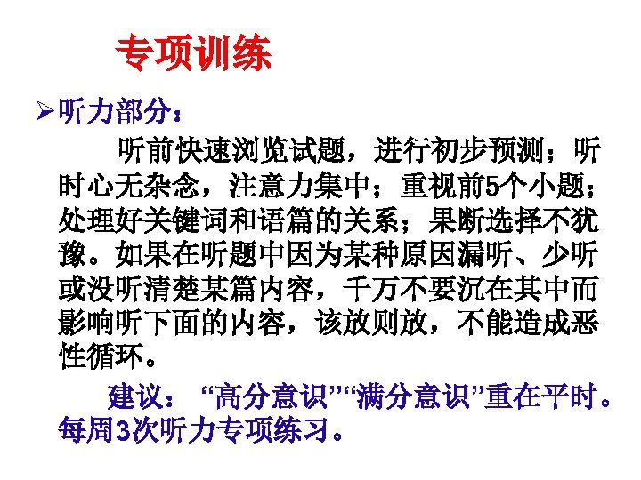 专项训练 Ø 听力部分： 　听前快速浏览试题，进行初步预测；听 时心无杂念，注意力集中；重视前5个小题； 处理好关键词和语篇的关系；果断选择不犹 豫。如果在听题中因为某种原因漏听、少听 或没听清楚某篇内容，千万不要沉在其中而 影响听下面的内容，该放则放，不能造成恶 性循环。 　　建议： “高分意识”“满分意识”重在平时。 每周 3次听力专项练习。