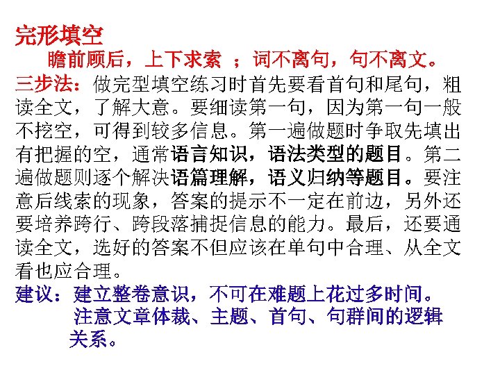 完形填空 瞻前顾后，上下求索 ；词不离句，句不离文。 三步法：做完型填空练习时首先要看首句和尾句，粗 读全文，了解大意。要细读第一句，因为第一句一般 不挖空，可得到较多信息。第一遍做题时争取先填出 有把握的空，通常语言知识，语法类型的题目。第二 遍做题则逐个解决语篇理解，语义归纳等题目。要注 意后线索的现象，答案的提示不一定在前边，另外还 要培养跨行、跨段落捕捉信息的能力。最后，还要通 读全文，选好的答案不但应该在单句中合理、从全文 看也应合理。 建议：建立整卷意识，不可在难题上花过多时间。 注意文章体裁、主题、首句、句群间的逻辑