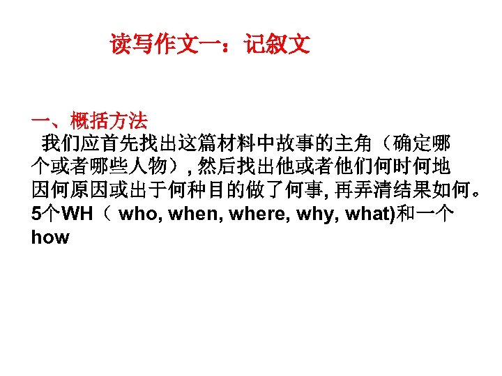 读写作文一：记叙文 一、概括方法 我们应首先找出这篇材料中故事的主角（确定哪 个或者哪些人物）, 然后找出他或者他们何时何地 因何原因或出于何种目的做了何事, 再弄清结果如何。 5个WH（ who, when, where, why, what)和一个 how