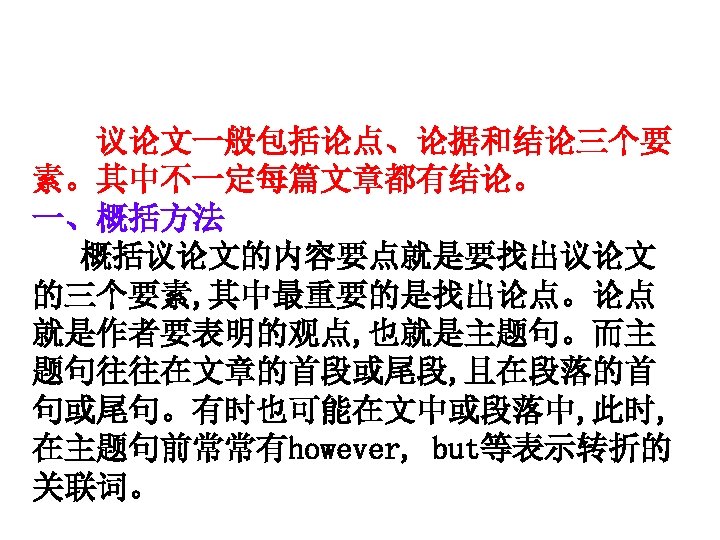 　议论文一般包括论点、论据和结论三个要 素。其中不一定每篇文章都有结论。 一、概括方法 概括议论文的内容要点就是要找出议论文 的三个要素, 其中最重要的是找出论点。论点 就是作者要表明的观点, 也就是主题句。而主 题句往往在文章的首段或尾段, 且在段落的首 句或尾句。有时也可能在文中或段落中, 此时, 在主题句前常常有however, but等表示转折的
