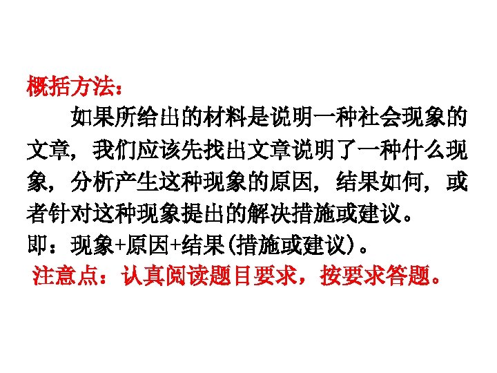 概括方法： 如果所给出的材料是说明一种社会现象的 文章, 我们应该先找出文章说明了一种什么现 象, 分析产生这种现象的原因, 结果如何, 或 者针对这种现象提出的解决措施或建议。 即：现象+原因+结果(措施或建议)。 注意点：认真阅读题目要求，按要求答题。 