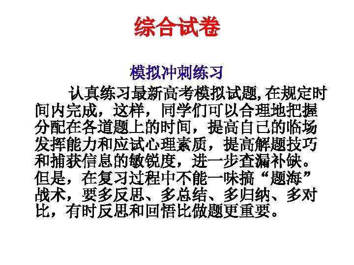 综合试卷 模拟冲刺练习 　　　认真练习最新高考模拟试题, 在规定时 间内完成，这样，同学们可以合理地把握 分配在各道题上的时间，提高自己的临场 发挥能力和应试心理素质，提高解题技巧 和捕获信息的敏锐度，进一步查漏补缺。 但是，在复习过程中不能一味搞“题海” 战术，要多反思、多总结、多归纳、多对 比，有时反思和回悟比做题更重要。 