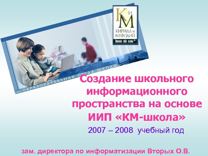 Создание школьного информационного пространства на основе ИИП «КМ-школа» 2007 – 2008 учебный год зам.