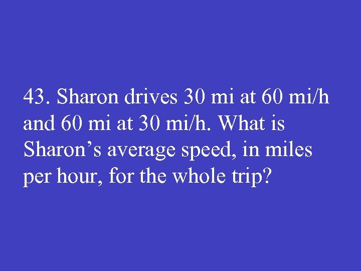 43. Sharon drives 30 mi at 60 mi/h and 60 mi at 30 mi/h.