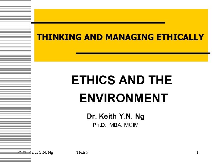 THINKING AND MANAGING ETHICALLY ETHICS AND THE ENVIRONMENT Dr. Keith Y. N. Ng Ph.