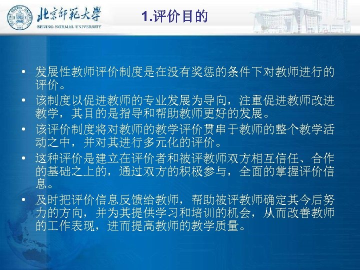 1. 评价目的 • 发展性教师评价制度是在没有奖惩的条件下对教师进行的 评价。 • 该制度以促进教师的专业发展为导向，注重促进教师改进 教学，其目的是指导和帮助教师更好的发展。 • 该评价制度将对教师的教学评价贯串于教师的整个教学活 动之中，并对其进行多元化的评价。 • 这种评价是建立在评价者和被评教师双方相互信任、合作 的基础之上的，通过双方的积极参与，全面的掌握评价信