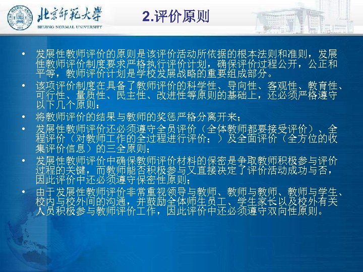 2. 评价原则 • 发展性教师评价的原则是该评价活动所依据的根本法则和准则，发展 性教师评价制度要求严格执行评价计划，确保评价过程公开，公正和 平等，教师评价计划是学校发展战略的重要组成部分。 • 该项评价制度在具备了教师评价的科学性、导向性、客观性、教育性、 可行性、量质性、民主性、改进性等原则的基础上，还必须严格遵守 以下几个原则： • 将教师评价的结果与教师的奖惩严格分离开来； • 发展性教师评价还必须遵守全员评价（全体教师都要接受评价）、全