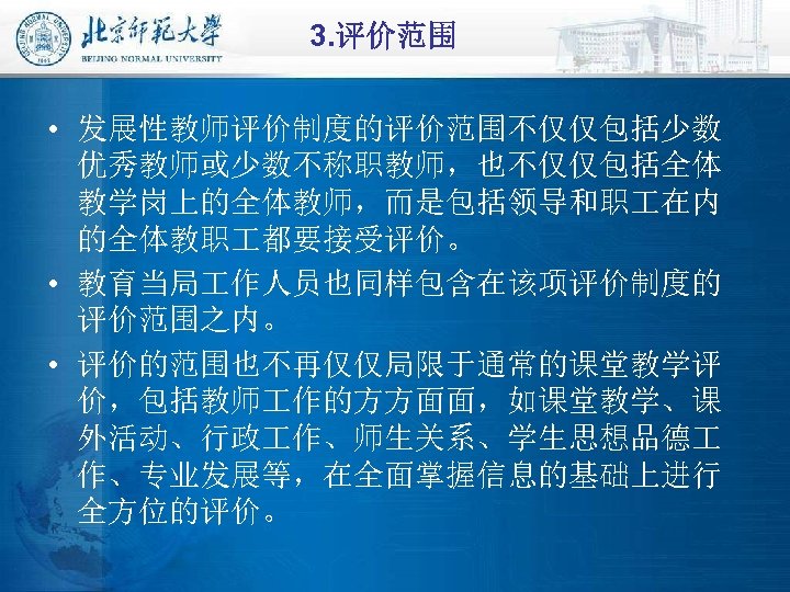 3. 评价范围 • 发展性教师评价制度的评价范围不仅仅包括少数 优秀教师或少数不称职教师，也不仅仅包括全体 教学岗上的全体教师，而是包括领导和职 在内 的全体教职 都要接受评价。 • 教育当局 作人员也同样包含在该项评价制度的 评价范围之内。 •