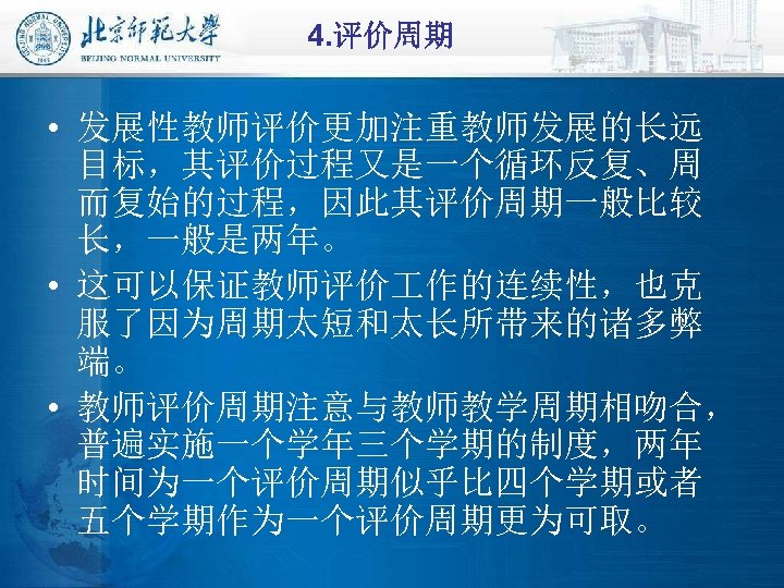 4. 评价周期 • 发展性教师评价更加注重教师发展的长远 目标，其评价过程又是一个循环反复、周 而复始的过程，因此其评价周期一般比较 长，一般是两年。 • 这可以保证教师评价 作的连续性，也克 服了因为周期太短和太长所带来的诸多弊 端。 • 教师评价周期注意与教师教学周期相吻合，