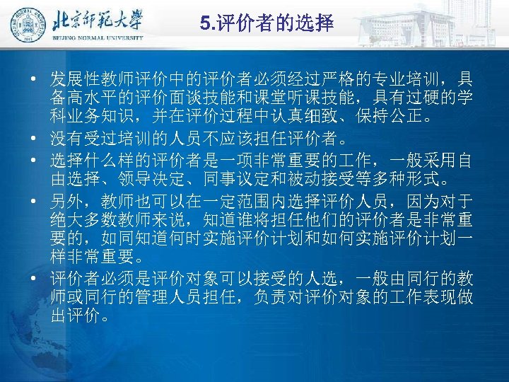 5. 评价者的选择 • 发展性教师评价中的评价者必须经过严格的专业培训，具 备高水平的评价面谈技能和课堂听课技能，具有过硬的学 科业务知识，并在评价过程中认真细致、保持公正。 • 没有受过培训的人员不应该担任评价者。 • 选择什么样的评价者是一项非常重要的 作，一般采用自 由选择、领导决定、同事议定和被动接受等多种形式。 • 另外，教师也可以在一定范围内选择评价人员，因为对于