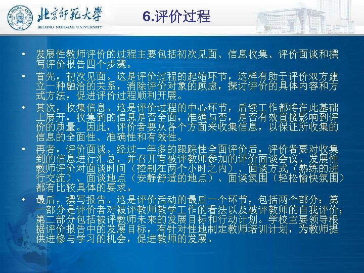 6. 评价过程 • 发展性教师评价的过程主要包括初次见面、信息收集、评价面谈和撰 写评价报告四个步骤。 • 首先，初次见面。这是评价过程的起始环节，这样有助于评价双方建 立一种融洽的关系，消除评价对象的顾虑，探讨评价的具体内容和方 式方法，促进评价过程顺利开展。 • 其次，收集信息。这是评价过程的中心环节，后续 作都将在此基础 上展开，收集到的信息是否全面，准确与否，是否有效直接影响到评 价的质量。因此，评价者要从各个方面来收集信息，以保证所收集的