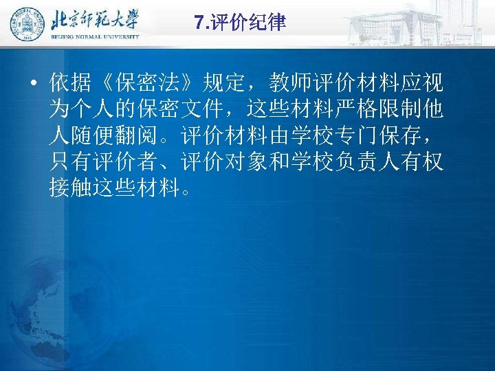 7. 评价纪律 • 依据《保密法》规定，教师评价材料应视 为个人的保密文件，这些材料严格限制他 人随便翻阅。评价材料由学校专门保存， 只有评价者、评价对象和学校负责人有权 接触这些材料。 