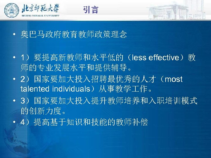 引言 • 奥巴马政府教育教师政策理念 • 1）要提高新教师和水平低的（less effective）教 师的专业发展水平和提供辅导。 • 2）国家要加大投入招聘最优秀的人才（most talented individuals）从事教学 作。 • 3）国家要加大投入提升教师培养和入职培训模式