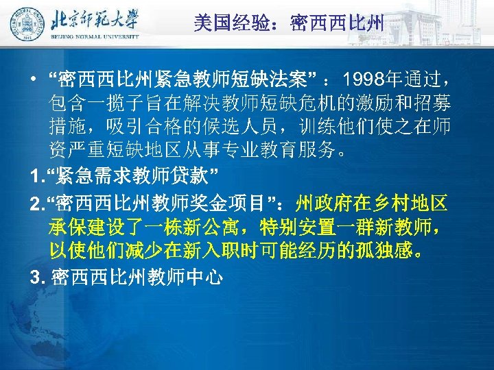 美国经验：密西西比州 • “密西西比州紧急教师短缺法案” ： 1998年通过， 包含一揽子旨在解决教师短缺危机的激励和招募 措施，吸引合格的候选人员，训练他们使之在师 资严重短缺地区从事专业教育服务。 1. “紧急需求教师贷款” 2. “密西西比州教师奖金项目”：州政府在乡村地区 承保建设了一栋新公寓，特别安置一群新教师， 以使他们减少在新入职时可能经历的孤独感。