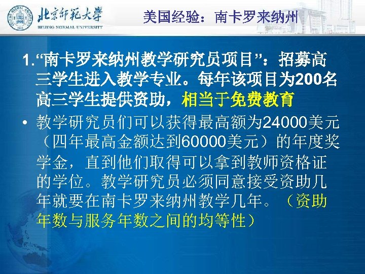 美国经验：南卡罗来纳州 1. “南卡罗来纳州教学研究员项目”：招募高 三学生进入教学专业。每年该项目为 200名 高三学生提供资助，相当于免费教育 • 教学研究员们可以获得最高额为 24000美元 （四年最高金额达到 60000美元）的年度奖 学金，直到他们取得可以拿到教师资格证 的学位。教学研究员必须同意接受资助几 年就要在南卡罗来纳州教学几年。（资助