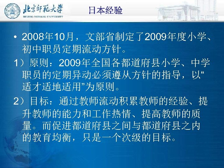 日本经验 • 2008年 10月，文部省制定了2009年度小学、 初中职员定期流动方针。 1）原则： 2009年全国各都道府县小学、中学 职员的定期异动必须遵从方针的指导，以“ 适才适地适用”为原则。 2）目标：通过教师流动积累教师的经验、提 升教师的能力和 作热情、提高教师的质 量。而促进都道府县之间与都道府县之内 的教育均衡，只是一个次级的目标。