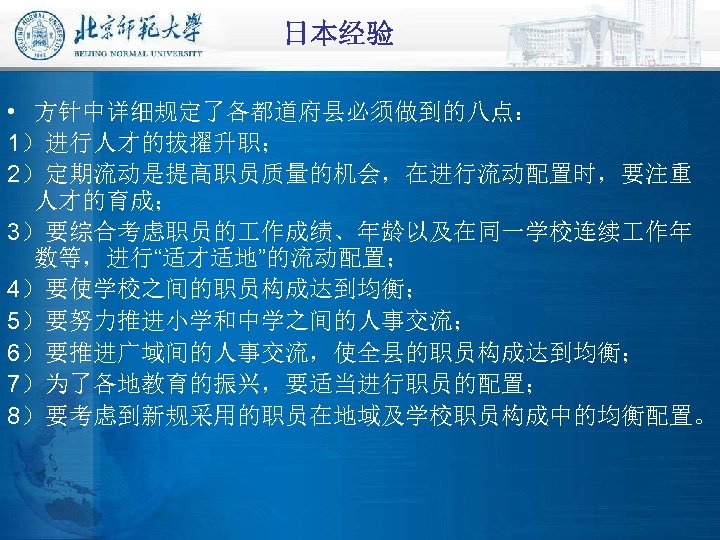 日本经验 • 方针中详细规定了各都道府县必须做到的八点： 1）进行人才的拔擢升职； 2）定期流动是提高职员质量的机会，在进行流动配置时，要注重 人才的育成； 3）要综合考虑职员的 作成绩、年龄以及在同一学校连续 作年 数等，进行“适才适地”的流动配置； 4）要使学校之间的职员构成达到均衡； 5）要努力推进小学和中学之间的人事交流； 6）要推进广域间的人事交流，使全县的职员构成达到均衡； 7）为了各地教育的振兴，要适当进行职员的配置；