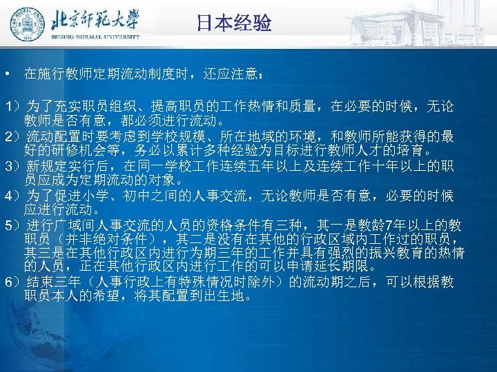 日本经验 • 在施行教师定期流动制度时，还应注意： 1）为了充实职员组织、提高职员的 作热情和质量，在必要的时候，无论 教师是否有意，都必须进行流动。 2）流动配置时要考虑到学校规模、所在地域的环境，和教师所能获得的最 好的研修机会等，务必以累计多种经验为目标进行教师人才的培育。 3）新规定实行后，在同一学校 作连续五年以上及连续 作十年以上的职 员应成为定期流动的对象。 4）为了促进小学、初中之间的人事交流，无论教师是否有意，必要的时候 应进行流动。