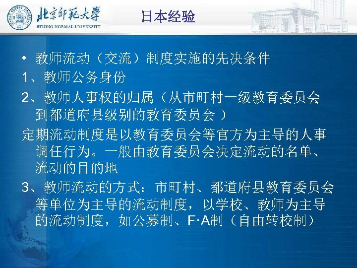 日本经验 • 教师流动（交流）制度实施的先决条件 1、教师公务身份 2、教师人事权的归属（从市町村一级教育委员会 到都道府县级别的教育委员会 ） 定期流动制度是以教育委员会等官方为主导的人事 调任行为。一般由教育委员会决定流动的名单、 流动的目的地 3、教师流动的方式：市町村、都道府县教育委员会 等单位为主导的流动制度，以学校、教师为主导 的流动制度，如公募制、F·A制（自由转校制） 