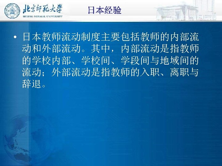 日本经验 • 日本教师流动制度主要包括教师的内部流 动和外部流动。其中，内部流动是指教师 的学校内部、学校间、学段间与地域间的 流动；外部流动是指教师的入职、离职与 辞退。 