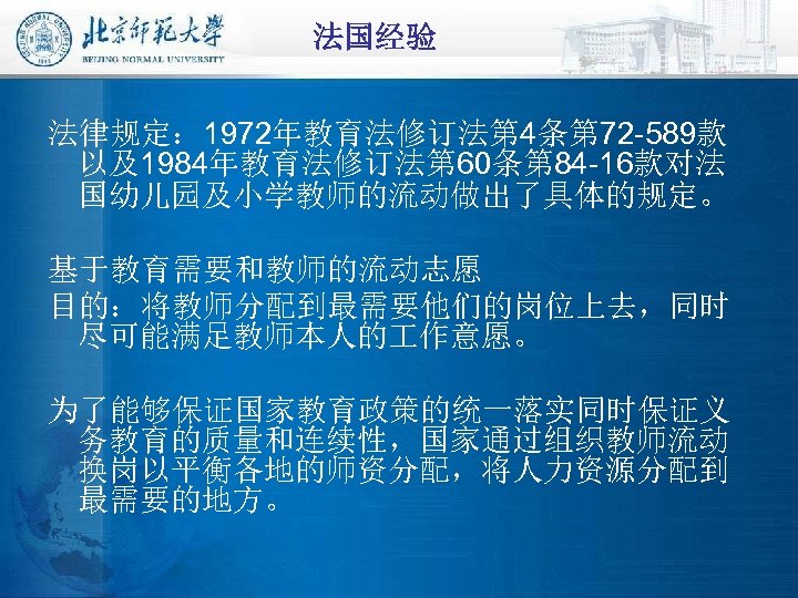 法国经验 法律规定： 1972年教育法修订法第 4条第 72 -589款 以及1984年教育法修订法第 60条第 84 -16款对法 国幼儿园及小学教师的流动做出了具体的规定。 基于教育需要和教师的流动志愿 目的：将教师分配到最需要他们的岗位上去，同时 尽可能满足教师本人的