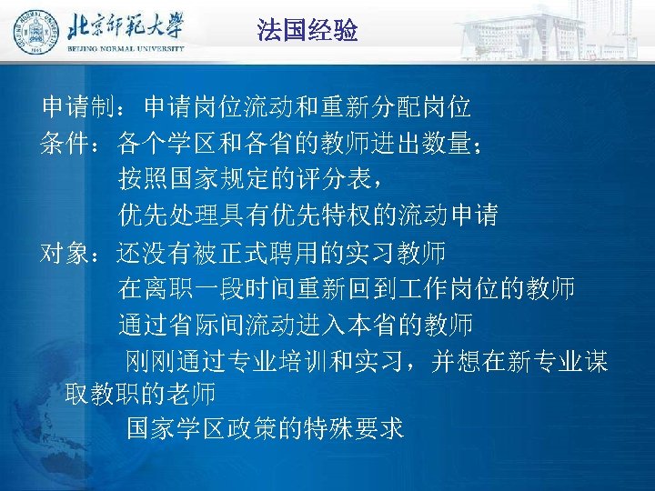 法国经验 申请制：申请岗位流动和重新分配岗位 条件：各个学区和各省的教师进出数量； 按照国家规定的评分表， 优先处理具有优先特权的流动申请 对象：还没有被正式聘用的实习教师 在离职一段时间重新回到 作岗位的教师 通过省际间流动进入本省的教师 刚刚通过专业培训和实习，并想在新专业谋 取教职的老师 国家学区政策的特殊要求 