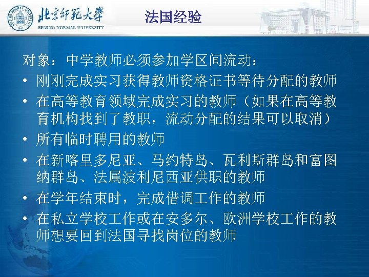 法国经验 对象：中学教师必须参加学区间流动： • 刚刚完成实习获得教师资格证书等待分配的教师 • 在高等教育领域完成实习的教师（如果在高等教 育机构找到了教职，流动分配的结果可以取消） • 所有临时聘用的教师 • 在新喀里多尼亚、马约特岛、瓦利斯群岛和富图 纳群岛、法属波利尼西亚供职的教师 • 在学年结束时，完成借调