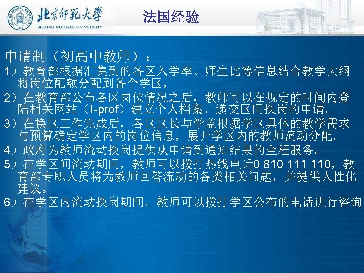 法国经验 申请制（初高中教师）： 1）教育部根据汇集到的各区入学率、师生比等信息结合教学大纲 将岗位配额分配到各个学区， 2）在教育部公布各区岗位情况之后，教师可以在规定的时间内登 陆相关网站（I-prof）建立个人档案、递交区间换岗的申请。 3）在换区 作完成后，各区区长与学监根据学区具体的教学需求 与预算确定学区内的岗位信息，展开学区内的教师流动分配。 4）政府为教师流动换岗提供从申请到通知结果的全程服务。 5）在学区间流动期间，教师可以拨打热线电话 0 810 111