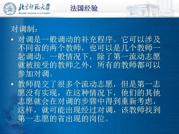 法国经验 对调制： • 对调是一般调动的补充程序。它可以涉及 不同省的两个教师，也可以是几个教师一 起调动。一般情况下，除了第一流动志愿 就被接受的教师之外，所有的教师都可以 参加对调。 • 教师提交了很多个流动志愿，但是第一志 愿没有实现，在这种情况下，他们的其他 志愿就会在对调的步骤中得到重新考虑， 这样，就可能出现经过对调，该教师找到 第一志愿的省出现的岗位。