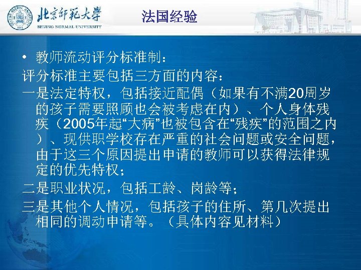 法国经验 • 教师流动评分标准制： 评分标准主要包括三方面的内容： 一是法定特权，包括接近配偶（如果有不满 20周岁 的孩子需要照顾也会被考虑在内）、个人身体残 疾（2005年起“大病”也被包含在“残疾”的范围之内 ）、现供职学校存在严重的社会问题或安全问题， 由于这三个原因提出申请的教师可以获得法律规 定的优先特权； 二是职业状况，包括 龄、岗龄等； 三是其他个人情况，包括孩子的住所、第几次提出