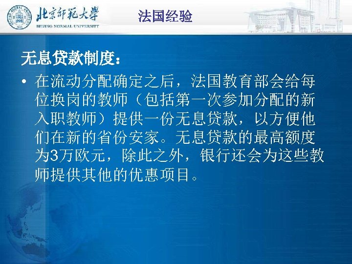 法国经验 无息贷款制度： • 在流动分配确定之后，法国教育部会给每 位换岗的教师（包括第一次参加分配的新 入职教师）提供一份无息贷款，以方便他 们在新的省份安家。无息贷款的最高额度 为 3万欧元，除此之外，银行还会为这些教 师提供其他的优惠项目。 