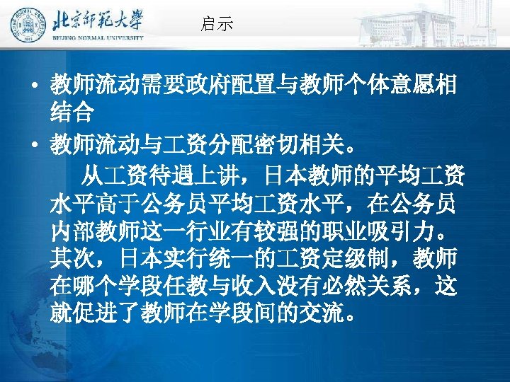 启示 • 教师流动需要政府配置与教师个体意愿相 结合 • 教师流动与 资分配密切相关。 从 资待遇上讲，日本教师的平均 资 水平高于公务员平均 资水平，在公务员 内部教师这一行业有较强的职业吸引力。 其次，日本实行统一的