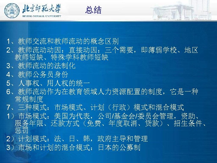 总结 1、教师交流和教师流动的概念区别 2、教师流动动因：直接动因：三个需要，即薄弱学校、地区 教师短缺、特殊学科教师短缺 3、教师流动的法制化 4、教师公务员身份 5、人事权、用人权的统一 6、教师流动作为在教育领域人力资源配置的制度，它是一种 常规制度 7、三种模式：市场模式、计划（行政）模式和混合模式 1）市场模式：美国为代表，公司/基金会/委员会管理，资助、 服务年限、还款方式（免费、年度取消、贷款）、招生条件、 惩罚 2）计划模式：法、日、韩，政府主导和管理