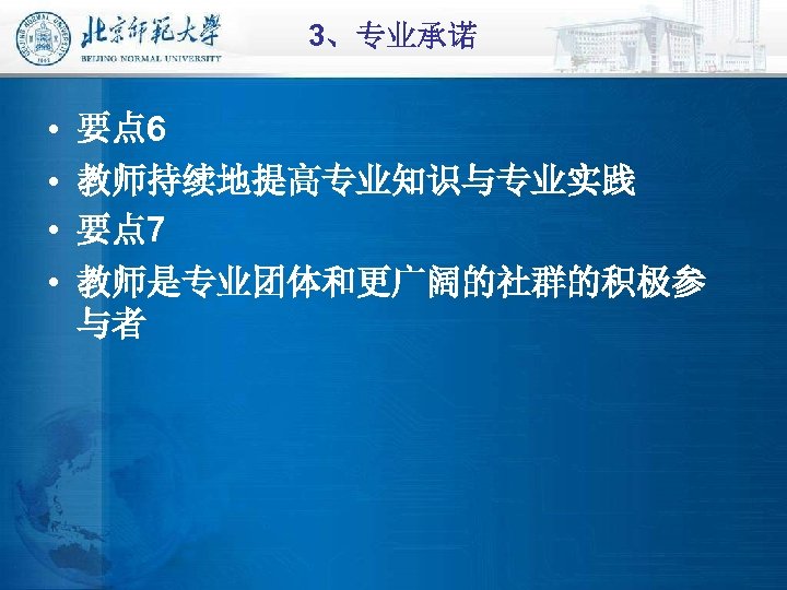 3、专业承诺 • • 要点 6 教师持续地提高专业知识与专业实践 要点 7 教师是专业团体和更广阔的社群的积极参 与者 