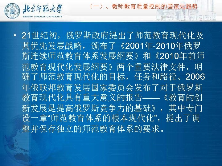 （一）、教师教育质量控制的国家化趋势 • 21世纪初，俄罗斯政府提出了师范教育现代化及 其优先发展战略，颁布了《2001年-2010年俄罗 斯连续师范教育体系发展纲要》和《2010年前师 范教育现代化发展纲要》两个重要法律文件，明 确了师范教育现代化的目标，任务和路径。2006 年俄联邦教育发展国家委员会发布了对于俄罗斯 教育现代化具有重大意义的报告——《教育的创 新发展是提高俄罗斯竞争力的基础》，其中专门 设一章“师范教育体系的根本现代化”，提出了调 整并保存独立的师范教育体系的要求。 