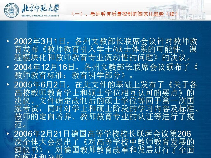  （一）、教师教育质量控制的国家化趋势（续） • 2002年 3月1日，各州文教部长联席会议针对教师教 育发布《教师教育引入学士/硕士体系的可能性、课 程模块化和教师教育专业流动性的问题》的决议。 • 2004年 12月16日，各州文教部长联席会议颁布了《 教师教育标准：教育科学部分》。 • 2005年 6月2日，在此文件的基础上发布了《关于各