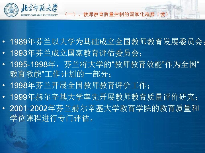 （一）、教师教育质量控制的国家化趋势（续） • 1989年芬兰以大学为基础成立全国教师教育发展委员会； • 1993年芬兰成立国家教育评估委员会； • 1995 -1998年，芬兰将大学的“教师教育效能”作为全国“ 教育效能” 作计划的一部分； • 1998年芬兰开展全国教师教育评价 作； •