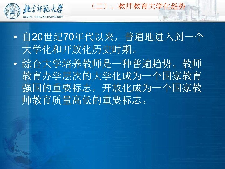 （二）、教师教育大学化趋势 • 自 20世纪 70年代以来，普遍地进入到一个 大学化和开放化历史时期。 • 综合大学培养教师是一种普遍趋势。教师 教育办学层次的大学化成为一个国家教育 强国的重要标志，开放化成为一个国家教 师教育质量高低的重要标志。 